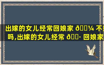 出嫁的女儿经常回娘家 🌼 不好吗,出嫁的女儿经常 🌷 回娘家不好吗怎么回事